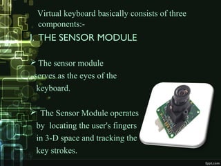 Virtual keyboard basically consists of three
components:-
I. THE SENSOR MODULE
 The sensor module
serves as the eyes of the
keyboard.
 The Sensor Module operates
by locating the user's fingers
in 3-D space and tracking the
key strokes.
 