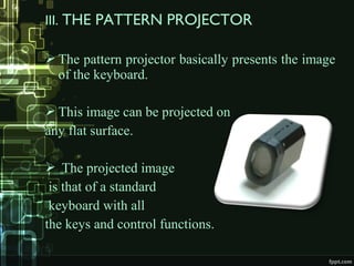 III. THE PATTERN PROJECTOR
 The pattern projector basically presents the image
of the keyboard.
 This image can be projected on
any flat surface.
 The projected image
is that of a standard
keyboard with all
the keys and control functions.
 