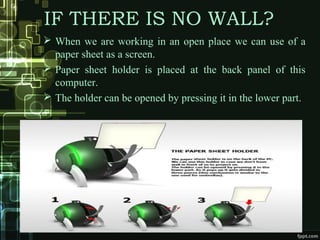 IF THERE IS NO WALL?
 When we are working in an open place we can use of a
paper sheet as a screen.
 Paper sheet holder is placed at the back panel of this
computer.
 The holder can be opened by pressing it in the lower part.
 