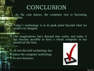 CONCLUSION
 As the year passes, the computer size is becoming
smaller.
 Today’s technology is at its peak point beyond what we
could ever imagine.
 Our imaginations have dressed into reality and today it
has become possible to have a whole computer in our
pocket all the time.
 At last this ball technology has
 taken the computer technology
 to new horizons.
 