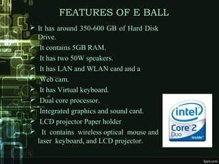 FEATURES OF E BALL
 It has around 350-600 GB of Hard Disk
Drive.
 It contains 5GB RAM.
 It has two 50W speakers.
 It has LAN and WLAN card and a
• Web cam.
 It has Virtual keyboard.
 Dual core processor.
 Integrated graphics and sound card.
 LCD projector Paper holder
 It contains wireless optical mouse and
laser keyboard, and LCD projector.
 