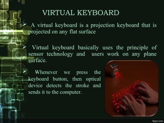 VIRTUAL KEYBOARD
 A virtual keyboard is a projection keyboard that is
projected on any flat surface
 Virtual keyboard basically uses the principle of
sensor technology and users work on any plane
surface.
 Whenever we press the
keyboard button, then optical
device detects the stroke and
sends it to the computer.
 