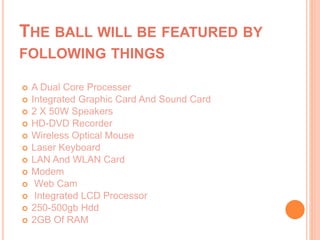 THE BALL WILL BE FEATURED BY
FOLLOWING THINGS
 A Dual Core Processer
 Integrated Graphic Card And Sound Card
 2 X 50W Speakers
 HD-DVD Recorder
 Wireless Optical Mouse
 Laser Keyboard
 LAN And WLAN Card
 Modem
 Web Cam
 Integrated LCD Processor
 250-500gb Hdd
 2GB Of RAM
 