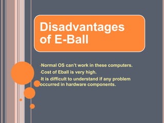 Disadvantages
of E-Ball
•Normal OS can’t work in these computers.
•Cost of Eball is very high.
•It is difficult to understand if any problem
occurred in hardware components.
 