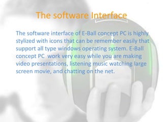 The software Interface
The software interface of E-Ball concept PC is highly
stylized with icons that can be remember easily that
support all type windows operating system. E-Ball
concept PC work very easy while you are making
video presentations, listening music watching large
screen movie, and chatting on the net.

 