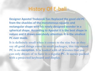 History Of E-ball
Designer Apostol Tnokovski has Replaced the good old PC
from the shackles of the monotonous squares and
rectangular shape with his newly designed wonder in a
spherical shape. According to Apostol it is the best shape in
nature and it draws everybody attention. It is the smallest
PC ever made.
It is definitely small when it comes to the size but as they
say all good things come in small packages, this tiny round
PC is no exception. It is loaded with all features that you
can only dream of to have in a regular PC. It comes packed
with a projected keyboard and display.

 