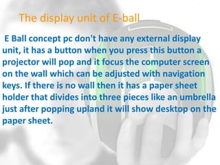 The display unit of E-ball
E Ball concept pc don't have any external display
unit, it has a button when you press this button a
projector will pop and it focus the computer screen
on the wall which can be adjusted with navigation
keys. If there is no wall then it has a paper sheet
holder that divides into three pieces like an umbrella
just after popping upland it will show desktop on the
paper sheet.

 