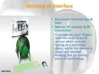Working of Interface
• Key board :Infrared rays &
laser
• Mouse: RF receiver & RF
transmitter
It recognizes your fingers
with the help of an IR
sensor when you are
typing at a particular
place, while the mouse is
a pop out wonder
making this an exiting
piece of technology.

9

 
