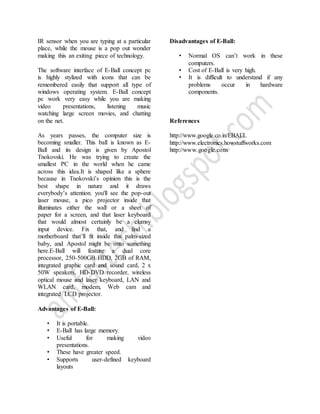 IR sensor when you are typing at a particular
place, while the mouse is a pop out wonder
making this an exiting piece of technology.
The software interface of E-Ball concept pc
is highly stylized with icons that can be
remembered easily that support all type of
windows operating system. E-Ball concept
pc work very easy while you are making
video presentations, listening music
watching large screen movies, and chatting
on the net.
As years passes, the computer size is
becoming smaller. This ball is known as E-
Ball and its design is given by Apostol
Tnokovski. He was trying to create the
smallest PC in the world when he came
across this idea.It is shaped like a sphere
because in Tnokovski’s opinion this is the
best shape in nature and it draws
everybody’s attention. you'll see the pop-out
laser mouse, a pico projector inside that
illuminates either the wall or a sheet of
paper for a screen, and that laser keyboard
that would almost certainly be a clumsy
input device. Fix that, and find a
motherboard that’ll fit inside this palm-sized
baby, and Apostol might be onto something
here.E-Ball will feature a dual core
processor, 250-500GB HDD, 2GB of RAM,
integrated graphic card and sound card, 2 x
50W speakers, HD-DVD recorder, wireless
optical mouse and laser keyboard, LAN and
WLAN card, modem, Web cam and
integrated LCD projector.
Advantages of E-Ball:
• It is portable.
• E-Ball has large memory.
• Useful for making video
presentations.
• These have greater speed.
• Supports user-defined keyboard
layouts
Disadvantages of E-Ball:
• Normal OS can’t work in these
computers.
• Cost of E-Ball is very high.
• It is difficult to understand if any
problems occur in hardware
components.
References
http://www.google.co.in/EBALL
http://www.electronics.howstuffworks.com
http://www.google.com
 