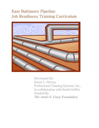 East Baltimore Pipeline
Job Readiness Training Curriculum




           Developed By:
           Karen L. Harvey
           Professional Training Systems, Inc.,
           In collaboration with Sarah Griffen
           Funded By:
           The Annie E. Casey Foundation
 
