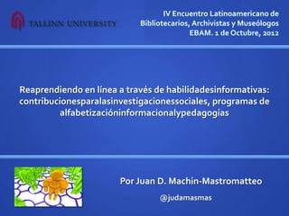 IV Encuentro Latinoamericano de
                            Bibliotecarios, Archivistas y Museólogos
                                           EBAM. 1 de Octubre, 2012




Reaprendiendo en línea a través de habilidadesinformativas:
contribucionesparalasinvestigacionessociales, programas de
          alfabetizacióninformacionalypedagogías




                       Por Juan D. Machin-Mastromatteo
                                 @judamasmas
 