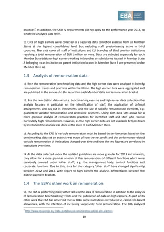 10
practices2
. In addition, the CRD IV requirements did not apply to the performance year 2013, to
which the analysed data refer.
10. Data on high earners were collected in a separate data collection exercise from all Member
States at the highest consolidated level, but excluding staff predominantly active in third
countries. The data cover all staff of institutions and EU branches of third country institutions
receiving a total remuneration of EUR 1 million or more. Data are collected separately for each
Member State (data on high earners working in branches or subsidiaries located in Member State
A belonging to an institution or parent institution located in Member State B are presented under
Member State A).
1.3 Analysis of remuneration data
11. Both the remuneration benchmarking data and the high earner data were analysed to identify
remuneration trends and practices within the Union. The high earner data were aggregated and
are published in the annexes to this report for each Member State and remuneration bracket.
12. For the two distinct data sets (i.e. benchmarking exercise and high earner data collection) the
analysis focuses in particular on the identification of staff, the application of deferral
arrangements and pay out in instruments, and the use of specific remuneration elements, e.g.
guaranteed variable remuneration and severance payments. Using both data sets allows for a
more granular analysis of remuneration practices for identified staff and staff who receive
particularly high remuneration. However, as the high earner data are not available broken down
by institution the analysis was done at the level of each Member State.
13. According to the CRD IV variable remuneration must be based on performance; based on the
benchmarking data set an analysis was made of how the net profit and the performance-related
variable remuneration of institutions changed over time and how the two figures are correlated in
institutions over time.
14. As the data collected under the updated guidelines are more granular for 2013 and onwards,
they allow for a more granular analysis of the remuneration of different functions which were
previously covered under ‘other staff’, e.g. the management body, control functions and
corporate functions. Due to this, data for the category ‘other staff’ have changed significantly
between 2012 and 2013. With regard to high earners the analysis differentiates between the
distinct payment brackets.
1.4 The EBA’s other work on remuneration
15. The EBA is performing many other tasks in the area of remuneration in addition to the analysis
of remuneration benchmarking trends and the publication of data on high earners. As part of its
other work the EBA has observed that in 2014 some institutions introduced so-called role-based
allowances, with the intention of increasing supposedly fixed remuneration. The EBA analysed
2
https://www.eba.europa.eu/-/cebs-guidelines-on-remuneration-policies-and-practices
 