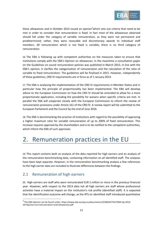 11
these allowances and in October 2014 issued an opinion3
which sets out criteria that need to be
met in order to consider that remuneration is fixed. In fact most of the allowances observed
should fall under the category of variable remuneration, as they were not permanent and
predetermined; rather, they were revocable and discretionary awards to individual staff
members. All remuneration which is not fixed is variable; there is no third category of
remuneration.
16. The EBA is following up with competent authorities on the measures taken to ensure that
institutions comply with the EBA’s Opinion on allowances. In the meantime a consultation paper
on the Guidelines on sound remuneration policies was published in March 2015; in line with the
EBA’s opinion, it clarifies the categorisation of remuneration and the calculation of the ratio of
variable to fixed remuneration. The guidelines will be finalised in 2015. However, independently
of these guidelines, CRD IV requirements are in force as of 1 January 2014.
17. The EBA is analysing the implementation of the CRD IV requirements in Member States and in
particular how the principle of proportionality has been implemented. The EBA will develop
advice to the European Commission on how the CRD IV should be amended to allow for a more
proportionate application, including the possibility for waivers when specific criteria are met. In
parallel the EBA will cooperate closely with the European Commission to inform the review of
remuneration provisions under Article 161 of the CRD IV. A review report will be submitted to the
European Parliament and the Council by the end of June 2016.
18. The EBA is benchmarking the practice of institutions with regard to the possibility of approving
a higher maximum ratio for variable remuneration of up to 200% of fixed remuneration. This
increase requires approval by the shareholders and is to be notified to the competent authorities,
which inform the EBA of such approvals.
2. Remuneration practices in the EU
19. This report contains both an analysis of the data reported for high earners and an analysis of
the remuneration benchmarking data, containing information on all identified staff. The analyses
have been kept separate. However, in the remuneration benchmarking analysis a few references
to the high earner data are included to illustrate differences between the findings.
2.1 Remuneration of high earners
20. High earners are staff who were remunerated EUR 1 million or more in the previous financial
year. However, with respect to the 2013 data not all high earners are staff whose professional
activities have a material impact on the institution’s risk profile (identified staff). It is expected
that the identification outcome will change, as the RTS on identified staff introduced quantitative
3
The EBA Opinion can be found under: https://www.eba.europa.eu/documents/10180/657547/EBA-Op-2014-
10+Opinion+on+remuneration+and+allowances.pdf
 
