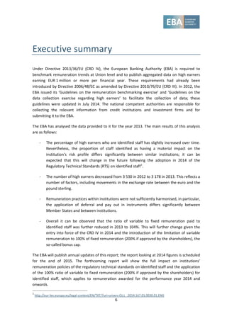 6
Executive summary
Under Directive 2013/36/EU (CRD IV), the European Banking Authority (EBA) is required to
benchmark remuneration trends at Union level and to publish aggregated data on high earners
earning EUR 1 million or more per financial year. These requirements had already been
introduced by Directive 2006/48/EC as amended by Directive 2010/76/EU (CRD III). In 2012, the
EBA issued its ‘Guidelines on the remuneration benchmarking exercise’ and ‘Guidelines on the
data collection exercise regarding high earners’ to facilitate the collection of data; these
guidelines were updated in July 2014. The national competent authorities are responsible for
collecting the relevant information from credit institutions and investment firms and for
submitting it to the EBA.
The EBA has analysed the data provided to it for the year 2013. The main results of this analysis
are as follows:
- The percentage of high earners who are identified staff has slightly increased over time.
Nevertheless, the proportion of staff identified as having a material impact on the
institution’s risk profile differs significantly between similar institutions; it can be
expected that this will change in the future following the adoption in 2014 of the
Regulatory Technical Standards (RTS) on identified staff1
.
- The number of high earners decreased from 3 530 in 2012 to 3 178 in 2013. This reflects a
number of factors, including movements in the exchange rate between the euro and the
pound sterling.
- Remuneration practices within institutions were not sufficiently harmonised, in particular,
the application of deferral and pay out in instruments differs significantly between
Member States and between institutions.
- Overall it can be observed that the ratio of variable to fixed remuneration paid to
identified staff was further reduced in 2013 to 104%. This will further change given the
entry into force of the CRD IV in 2014 and the introduction of the limitation of variable
remuneration to 100% of fixed remuneration (200% if approved by the shareholders), the
so-called bonus cap.
The EBA will publish annual updates of this report; the report looking at 2014 figures is scheduled
for the end of 2015. The forthcoming report will show the full impact on institutions’
remuneration policies of the regulatory technical standards on identified staff and the application
of the 100% ratio of variable to fixed remuneration (200% if approved by the shareholders) for
identified staff, which applies to remuneration awarded for the performance year 2014 and
onwards.
1
http://eur-lex.europa.eu/legal-content/EN/TXT/?uri=uriserv:OJ.L_.2014.167.01.0030.01.ENG
 