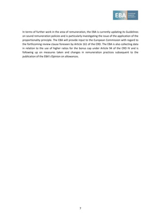 7
In terms of further work in the area of remuneration, the EBA is currently updating its Guidelines
on sound remuneration policies and is particularly investigating the issue of the application of the
proportionality principle. The EBA will provide input to the European Commission with regard to
the forthcoming review clause foreseen by Article 161 of the CRD. The EBA is also collecting data
in relation to the use of higher ratios for the bonus cap under Article 94 of the CRD IV and is
following up on measures taken and changes in remuneration practices subsequent to the
publication of the EBA’s Opinion on allowances.
 
