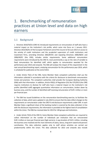 8
1. Benchmarking of remuneration
practices at Union level and data on high
earners
1.1 Background
1. Directive 2010/76/EU (CRD III) introduced requirements on remuneration of staff who have a
material impact on the institution’s risk profile, which came into force on 1 January 2011.
Directive 2013/36/EU of the European Parliament and of the Council of 26 June 2013 on access to
the activity of credit institutions and the prudential supervision of credit institutions and
investment firms, amending Directive 2002/87/EC and repealing Directives 2006/48/EC and
2006/49/EC (the CRD), includes similar requirements. Some additional remuneration
requirements were introduced by the CRD IV, most prominently a cap on the ratio of variable to
fixed remuneration for identified staff, which applies to remuneration awarded for the
performance year 2014 and onwards. The EBA will analyse the impact of this requirement in the
next annual benchmarking report, analysing remuneration for the performance year 2014, which
is scheduled for publication at the end of 2015.
2. Under Article 75(1) of the CRD, home Member State competent authorities shall use the
information collected in accordance with the criteria for disclosure to benchmark remuneration
trends and practices. The competent authorities shall provide the European Banking Authority
(EBA) with that information. In addition, Article 450(1) of Regulation (EU) No 575/2013 (the CRR)
requires institutions to disclose for staff who have a material impact on the institution’s risk
profile (identified staff) aggregate quantitative information on remuneration, broken down by
business area, and the number of identified staff receiving remuneration of EUR 1 million or more
per financial year.
3. The EBA has issued Guidelines on the remuneration benchmarking exercise, to facilitate the
collection of data, which were updated in July 2014 to ensure that the data reflect changes to the
requirements on remuneration under the CRD IV and disclosure requirements under CRR. In each
Member State a significant share of the banking market is covered by the data collected. In line
with the disclosure requirements, the information is provided at the highest level of consolidation
within the Union. The EBA has received data for 2013 for 140 groups and institutions.
4. Under Article 75(3) of the CRD IV, home Member State competent authorities are required to
collect information on the number of individuals per institution that are remunerated
EUR 1 million or more per financial year (high earners), in pay brackets of EUR 1 million, including
the business area involved and the main elements of salary, bonus, long-term award and pension
contribution. This data collection applies only to staff whose activities are carried out
predominantly within the Union. The data collected for 2013 and onwards also include
 