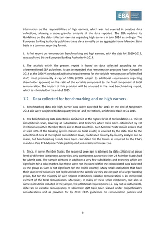 9
information on the responsibilities of high earners, which was not covered in previous data
collections, allowing a more granular analysis of the data reported. The EBA updated its
Guidelines on the data collection exercise regarding high earners in July 2014 accordingly. The
European Banking Authority publishes these data annually on an aggregate home Member State
basis in a common reporting format.
5. A first report on remuneration benchmarking and high earners, with the data for 2010–2012,
was published by the European Banking Authority in 2014.
6. The analysis within the present report is based on data collected according to the
aforementioned EBA guidelines. It can be expected that remuneration practices have changed in
2014 as the CRD IV introduced additional requirements for the variable remuneration of identified
staff, most prominently a cap of 100% (200% subject to additional requirements regarding
shareholder approval) on the ratio of the variable component to the fixed component of total
remuneration. The impact of this provision will be analysed in the next benchmarking report,
which is scheduled for the end of 2015.
1.2 Data collected for benchmarking and on high earners
7. Benchmarking data and high earner data were collected for 2013 by the end of November
2014 and were subjected to data quality checks and corrections, which took place in Q1 2015.
8. The benchmarking data collection is conducted at the highest level of consolidation, i.e. the EU
consolidation level, covering all subsidiaries and branches which have been established by EU
institutions in other Member States and in third countries. Each Member State should ensure that
at least 60% of the banking system (based on total assets) is covered by the data. Due to the
collection of data at the highest consolidated level, no detailed country-by-country analysis can be
made, but benchmarking trends have been calculated for the Union as required by the EBA’s
mandate. One EEA Member State participated voluntarily in this exercise.
9. Since, in some Member States, the required coverage is achieved by data collected at group
level by different competent authorities, only competent authorities from 24 Member States had
to submit data. The sample contains in addition a very few subsidiaries and branches which are
significant for a local market, but these were not included within the consolidated data collected
as the group as such is not significant for the home country. Many small institutions that have
their seat in the Union are not represented in the sample as they are not part of a larger banking
group, but for the majority of such smaller institutions variable remuneration is an immaterial
element of the total remuneration. Moreover, in many of these small institutions, but also in
some institutions included in the sample, the additional requirements (i.e. pay out in instruments,
deferral) on variable remuneration of identified staff have been waived under proportionality
considerations and as provided for by 2010 CEBS guidelines on remuneration policies and
 