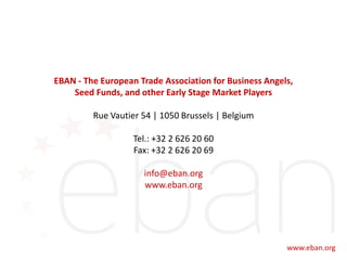 EBAN - The European Trade Association for Business Angels,
Seed Funds, and other Early Stage Market Players
Rue Vautier 54 | 1050 Brussels | Belgium
Tel.: +32 2 626 20 60
Fax: +32 2 626 20 69
info@eban.org
www.eban.org
 
