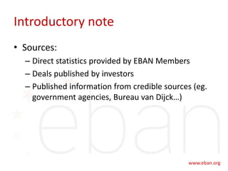 Introductory note
• Sources:
– Direct statistics provided by EBAN Members
– Deals published by investors
– Published information from credible sources (eg.
government agencies, Bureau van Dijck…)
 