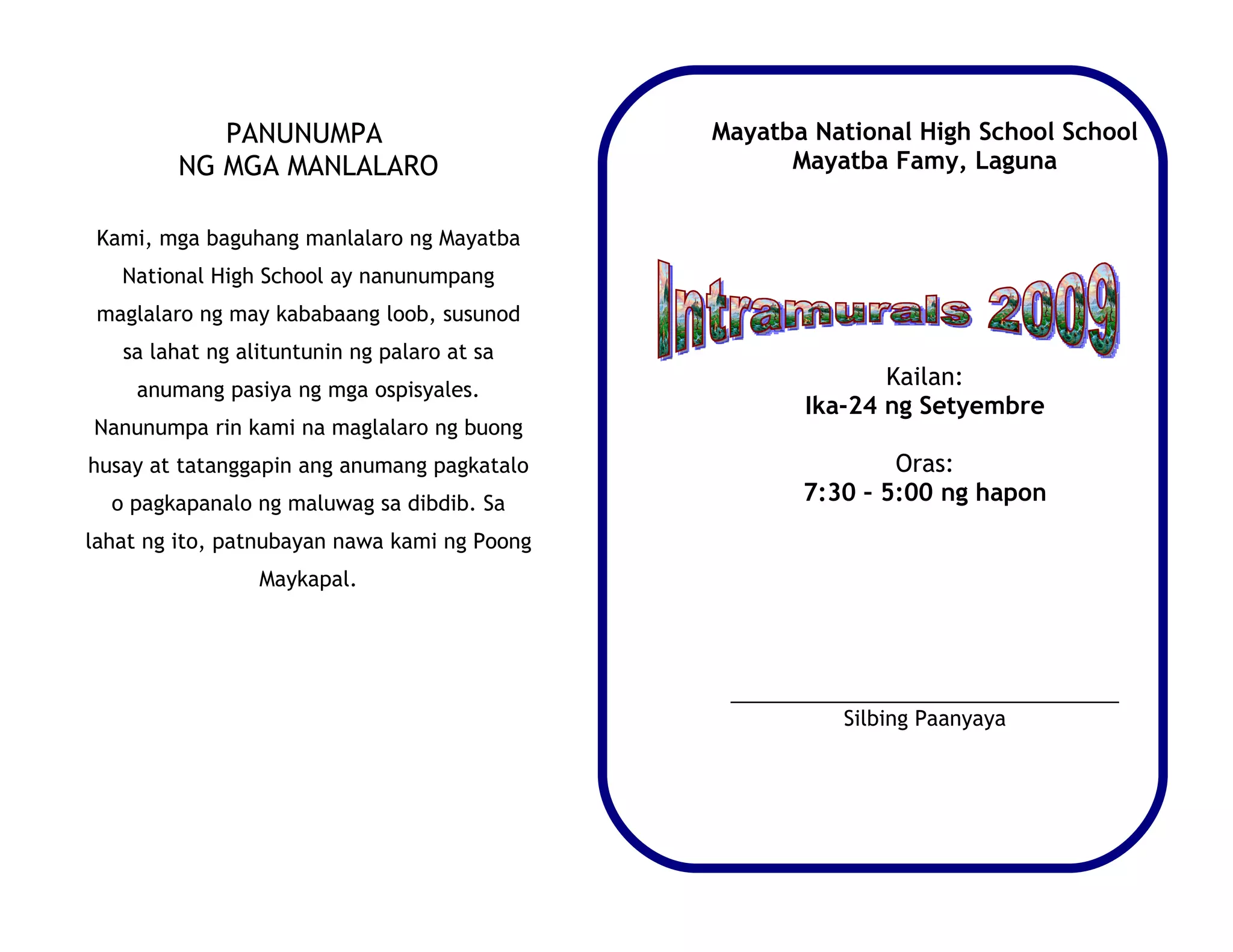 PANUNUMPA                          Mayatba National High School School
        NG MGA MANLALARO                            Mayatba Famy, Laguna


 Kami, mga baguhang manlalaro ng Mayatba
   National High School ay nanunumpang
 maglalaro ng may kababaang loob, susunod
   sa lahat ng alituntunin ng palaro at sa
    anumang pasiya ng mga ospisyales.
                                                            Kailan:
                                                     Ika-24 ng Setyembre
Nanunumpa rin kami na maglalaro ng buong
husay at tatanggapin ang anumang pagkatalo                   Oras:
  o pagkapanalo ng maluwag sa dibdib. Sa             7:30 – 5:00 ng hapon
lahat ng ito, patnubayan nawa kami ng Poong
                 Maykapal.




                                               __________________________________
                                                         Silbing Paanyaya
 