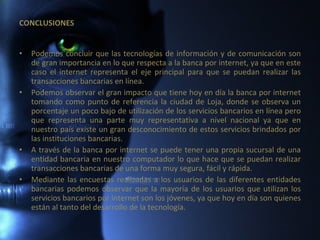 CONCLUSIONES Podemos concluir que las tecnologías de información y de comunicación son de gran importancia en lo que respecta a la banca por internet, ya que en este caso el internet representa el eje principal para que se puedan realizar las transacciones bancarias en línea. Podemos observar el gran impacto que tiene hoy en día la banca por internet tomando como punto de referencia la ciudad de Loja, donde se observa un porcentaje un poco bajo de utilización de los servicios bancarios en línea pero que representa una parte muy representativa a nivel nacional ya que en nuestro país existe un gran desconocimiento de estos servicios brindados por las instituciones bancarias. A través de la banca por internet se puede tener una propia sucursal de una entidad bancaria en nuestro computador lo que hace que se puedan realizar transacciones bancarias de una forma muy segura, fácil y rápida.  Mediante las encuestas realizadas a los usuarios de las diferentes entidades bancarias podemos observar que la mayoría de los usuarios que utilizan los servicios bancarios por internet son los jóvenes, ya que hoy en día son quienes están al tanto del desarrollo de la tecnología. 
