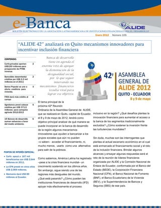 e-Banca
        BOLETÍN ELECTRÓNICO DE LA ASOCIACIÓN LATINOAMERICANA DE INSTITUCIONES FINANCIERAS PARA EL DESARROLLO
                                                                                 Enero 2012     Número 105


              “ALIDE 42” analizará en Quito mecanismos innovadores para
              incentivar inclusión financiera
CONTENIDO:
                                       Banca de desarrollo
                                         tiene en agenda el
Corfo-privados aportan     2
US$150 millones para               enorme reto de apoyar
prospección de PYME
mineras
                                      la disminución de la
                                        desigualdad social,
Bancoldex desembolsó       2
créditos por US$ 2.2 mil                 por lo que seguir
millones en el 2011                          innovando sus
Banco Popular se une a     3     mecanismos financieros
oferta crediticia para                resulta vital para
vivienda.
                                     lograr ese objetivo.
FIRA dará más crédito al   4
campo
                                El tema principal de la
Agrobanco prevé colocar    5
créditos por US$ 371.5
                                próxima 42º Reunión
millones para campaña           Ordinaria de la Asamblea General de ALIDE,
agrícola 2012-2013
                                que se realizará en Quito, capital de Ecuador, inclusivo en la región? ¿Qué desafíos plantea la
                                el 8 y 9 de mayo de 2012, tendrá como          innovación financiera para aumentar el acceso a
19 Bancos de desarrollo    6
suman esfuerzos a favor         objetivo principal analizar de qué manera se    la banca de los segmentos tradicionalmente
del medio ambiente.
                                puede incorporar en la banca de desarrollo      excluidos? ¿Cómo sostener la inversión frente
                                de la región algunos mecanismos                 las turbulencias mundiales?
                                innovadores que ayuden a bancarizar a los
                                grupos sociales que aún no pueden               Sin duda, muchas son las interrogantes que
                                –o saben– acceder al financiamiento, ni,        plantea el actual escenario económico en el cual
                                mucho menos, usarlo como una alternativa        está enmarcado el financiamiento social y el reto
                                para salir de la pobreza.                       de la inclusión financiera. Brindar algunos
PUNTOS DE INTERÉS ESPECIAL:
                  ESPECIAL:
                                                                                alcances y ensayar algunas respuestas será el
• Corfo apoyó a 167 mil
  beneficiarios con US$ 2,644   Como sabemos, América Latina ha registrado reto de la reunión de líderes financieros
  millones en 2011.             –pese a la crisis financiera mundial– un   organizada por ALIDE y la Comisión Nacional de
• La CFN prestó en cinco años   crecimiento sostenido en los últimos años.      Enlace de Ecuador, conformada por el Banco del
  US$ 2,069 millones.           Sin embargo, sigue siendo una de las            Estado (BEDE), la Corporación Financiera
• Alemania dará US$ 89          regiones más desiguales del mundo.              Nacional (CFN), el Banco Nacional de Fomento
  millones al Ecuador.                                                          (BNF), el Banco Ecuatoriano de la Vivienda
                                ¿Qué está pasando? ¿Cómo pueden las
                                instituciones financieras de desarrollo (IFD)   (BEV), y la Superintendencia de Bancos y
                                apoyar más efectivamente el proceso             Seguros (SBS) de ese país.
 