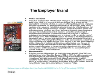 The Employer Brand   Product Description The culture an organisation cultivates as an employer is just as important to its success as the brand image of its products or services. A culture that is at odds with the organization's commercial activities, is a very powerful signal to customers, employees and other stakeholders; it is a signal that will impact on the employers' sales, market reputation, share value and their ability to attract and retain the kind of employees that they need. In fact, employer branding is a complex process that involves internal and external customers, marketing and human resource professionals. Helen Rosethorn's book puts the whole topic into context, it explores some of the shortcomings of employer branding initiatives to date and provides a practical guide to the kind of strategy and techniques organisations need to embrace in order to make the most of their employer brand. At the heart of the book is the concept of the strategic employee lifecycle and ways in which an organisation should engage with potential, current and past employees. "The Employer Brand" focuses on the experiences and perspectives of organizations that have applied employer brand practices. It is a book about marketing - and the relationship of customers and employees; about culture - and the need for fundamental change in the role of the human resources function; about psychology - and the changing aspirations of the next generation of employees; and, about hard-nosed business - and the tangible and intangible benefits of a successful employer branding strategy and how to realize them.  About the Author A Durham graduate, Helen started her time in recruitment with MSL (now TMP), and was headhunted to join Macmillian Davies in 1992. In 1997, she led the management team that merged with Bernard Hodes. Restructuring in 1999 created the Bernard Hodes Group, and Helen became CEO with full profit responsibility for all UK operations. Helen's client experience is varied, both locally and globally, and covers all sectors. A regular industry commentator and speaker, she consults on talent issues for many of Hodes' major clients, inlcuing Disney, Tesco and Phillips.  http://www.amazon.co.uk/Employer-Brand-Helen-Rosethorn/dp/0566088991/ref=sr_1_2?ie=UTF8&s=books&qid=1276779237&sr=1-2 £46.53  