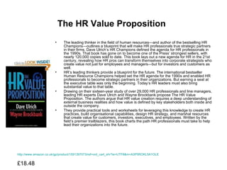 The HR Value Proposition   The leading thinker in the field of human resources—and author of the bestselling HR Champions—outlines a blueprint that will make HR professionals true strategic partners in their firms. Dave Ulrich’s HR Champions defined the agenda for HR professionals in the 1990s. That book has gone on to become one of the Press’ strongest sellers, with nearly 120,000 copies sold to date. This book lays out a new agenda for HR in the 21st century, revealing how HR pros can transform themselves into corporate strategists who create value not just for employees and managers—but for investors and customers as well.  HR’s leading thinkers provide a blueprint for the future. The international bestseller Human Resource Champions helped set the HR agenda for the 1990s and enabled HR professionals to become strategic partners in their organizations. But earning a seat at the executive table was only the beginning. Today’s HR leaders must also bring substantial value to that table.  Drawing on their sixteen-year study of over 29,000 HR professionals and line managers, leading HR experts Dave Ulrich and Wayne Brockbank propose The HR Value Proposition. The authors argue that HR value creation requires a deep understanding of external business realities and how value is defined by key stakeholders both inside and outside the company.  They provide practical tools and worksheets for leveraging this knowledge to create HR practices, build organisational capabilities, design HR strategy, and marshal resources that create value for customers, investors, executives, and employees. Written by the field’s premier trailblazers, this book charts the path HR professionals must take to help lead their organizations into the future.  http://www.amazon.co.uk/gp/product/1591397073/ref=ord_cart_shr?ie=UTF8&m=A3P5ROKL5A1OLE £18.48  