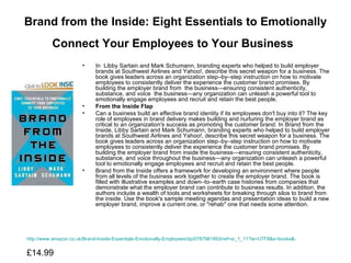 Brand from the Inside: Eight Essentials to Emotionally Connect Your Employees to Your Business   In  Libby Sartain and Mark Schumann, branding experts who helped to build employer brands at Southwest Airlines and Yahoo!, describe this secret weapon for a business. The book gives leaders across an organization step–by–step instruction on how to motivate employees to consistently deliver the experience the customer brand promises. By building the employer brand from  the business—ensuring consistent authenticity, substance, and voice  the business—any organization can unleash a powerful tool to emotionally engage employees and recruit and retain the best people.  From the Inside Flap Can a business build an effective brand identity if its employees don′t buy into it? The key role of employees in brand delivery makes building and nurturing the employer brand as critical to an organization′s success as promoting the customer brand. In Brand from the Inside, Libby Sartain and Mark Schumann, branding experts who helped to build employer brands at Southwest Airlines and Yahoo!, describe this secret weapon for a business. The book gives leaders across an organization step–by–step instruction on how to motivate employees to consistently deliver the experience the customer brand promises. By building the employer brand from inside the business—ensuring consistent authenticity, substance, and voice throughout the business—any organization can unleash a powerful tool to emotionally engage employees and recruit and retain the best people.  Brand from the Inside offers a framework for developing an environment where people from all levels of the business work together to create the employer brand. The book is filled with illustrative examples and down–to–earth case histories from companies that demonstrate what the employer brand can contribute to business results. In addition, the authors include a wealth of tools and worksheets for breaking through silos to brand from the inside. Use the book′s sample meeting agendas and presentation ideas to build a new employer brand, improve a current one, or "rehab" one that needs some attention. http://www.amazon.co.uk/Brand-Inside-Essentials-Emotionally-Employees/dp/0787981893/ref=sr_1_11?ie=UTF8&s=books&qid=1276779237&sr=1-11 £14.99  
