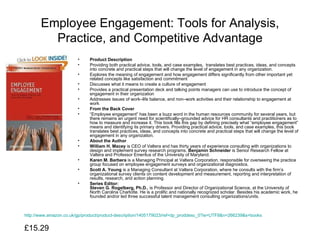 Employee Engagement: Tools for Analysis, Practice, and Competitive Advantage Product Description Providing both practical advice, tools, and case examples,  translates best practices, ideas, and concepts into concrete and practical steps that will change the level of engagement in any organization.  Explores the meaning of engagement and how engagement differs significantly from other important yet related concepts like satisfaction and commitment  Discusses what it means to create a culture of engagement  Provides a practical presentation deck and talking points managers can use to introduce the concept of engagement in their organization  Addresses issues of work–life balance, and non–work activities and their relationship to engagement at work  From the Back Cover “ Employee engagement” has been a buzz word in the human resources community for several years, but there remains an urgent need for scientifically–grounded advice for HR consultants and practitioners as to how to measure and increase it. This book fills this gap by defining precisely what “employee engagement” means and identifying its primary drivers. Providing practical advice, tools, and case examples, this book translates best practices, ideas, and concepts into concrete and practical steps that will change the level of engagement in any organization.  About the Author William H. Macey  is CEO of Valtera and has thirty years of experience consulting with organizations to design and implement survey research programs.  Benjamin Schneider  is Senior Research Fellow at Valtera and Professor Emeritus of the University of Maryland.  Karen M. Barbera  is a Managing Principal at Valtera Corporation, responsible for overseeing the practice group focused on employee engagement surveys and organizational diagnostics.  Scott A. Young  is a Managing Consultant at Valtera Corporation, where he consults with the firm’s organizational survey clients on content development and measurement, reporting and interpretation of results, research, and action planning.  Series Editor: Steven G. Rogelberg, Ph.D. , is Professor and Director of Organizational Science, at the University of North Carolina Charlotte. He is a prolific and nationally recognized scholar. Besides his academic work, he founded and/or led three successful talent management consulting organizations/units.   http://www.amazon.co.uk/gp/product/product-description/1405179023/ref=dp_proddesc_0?ie=UTF8&n=266239&s=books £15.29  