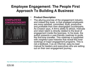 Employee Engagement: The People First Approach To Building A Business   Product Description The alluring promise of the engagement industry, and indeed this book, is that engaged employees are more satisfied, committed, loyal, productive and profitable than their disengaged counterparts. As Croston says, A firm's ability to attract, motivate and retain talent is directly related to the level of engagement inside the business. In his book, the author presents a user-friendly roadmap to guide the first-time traveller. This roadmap is supported with insightful case histories that reveal the inner workings of major engagement programs. This is not a textbook, it as an informal, easy-to-read manual for leaders and executives who are setting out on their own engagement journey.  http://www.amazon.co.uk/Employee-Engagement-Approach-Building-Business/dp/0977559920/ref=pd_bxgy_b_img_c £25.50  