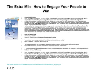 The Extra Mile: How to Engage Your People to Win   Product Description Look around your business. Are your people committed to your goals? Or are they merely complying with them? Imagine how much further you could go if everyone knew where they were going and actually to get there ... It’s just common sense that the more committed people are to their work, the more they’re going to put in and the more  business will get out. The evidence bears this out: engagement levels predict profitability. But how do you make sure people are on board?  The Extra Mile  shows you how to achieve that extra competitive edge by harnessing the commitment of your people, and engaging them with your aims.    is the result of four years of research into engagement by a joint team from Cass Business School and Towers Perrin. This ambitious and wide ranging project drew on the results of various studies and surveys which together totalled 33 million respondents. These hard-hitting statistics were supplemented by more than 50 in-depth interviews with executives and leaders drawn from a variety of business sectors. You will hear from some of them in their own words in this compelling book which distils the results of the research and the interviews into a compelling and engaging read that will make managers think again about how to get their teams to go that all-important extra mile.   From the Back Cover ‘ remarkably valuable’ Robert B. Cialdini, Author,  Influence: Science and Practice   ‘ one of those rare management books founded almost exclusively on reality!’ Kevin S Beeston, Chairman, Serco Group plc   ‘ an invaluable guide to the practical and messy business of engaging staff to achieve better performance.’ David Bell, Permanent Secretary, Department for Children, Schools and Families   ‘…  comprehensively addresses the issue of building competitive edge by harnessing the energies of an engaged workforce.’ Sir David Varney, HM Treasury    Look around your business. Are your people committed to your goals? Or are they merely complying with them? Imagine how much further you could go if everyone knew where they were going and actually  wanted to get there ... It’s just common sense that the more committed people are to their work, the more they’re going to put in and the more your business will get out. The evidence bears this out: engagement levels predict profitability. But how do you make sure people are on board?  The Extra Mile  shows you how to achieve that extra competitive edge by harnessing the commitment of your people, and engaging them with your aims. http://www.amazon.co.uk/Extra-Mile-Engage-Your-People/dp/0273703943/ref=pd_rhf_shvl_36 £16.25  