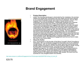Brand Engagement   Product Description (draft) The branding landscape is dominated by the marketers, the promise makers the people who commission the neon lights and the funky adverts. In our consumer society brands have become an obsession. But an often forgotten fact is that the people who make or break brands are the employees, the promise guardians. Traditionally employee and customer communication has been very similar ('we show them the adverts!'). There's very strong evidence to suggest that staff (who are also educated consumers) are starting to reject PR and spin-style communication within organisations. But still 80% of spending on brands within organisations is on the physical brand trappings with very little attention given to the cultural and behavioural dimensions. It will have to change. The core hypothesis of this book is that individuals within organisations who are committed to winning the brand war should focus most of their time on ensuring that their people are authentically engaged with the brand. Neglect this area and risk brand disasters of the Barings scale or creeping brand death, a slow poisoning from within. Read Brand Engagement and find out how to make the most of your brand asset.  About the Author Ian P. Buckingham is the founder of the Bring Yourself 2 Work Consultancy Fellowship. He is an employee engagement specialist and much published thought leader, with his own leadership career spanning financial services, people-centred consultancy and the communications agency worlds. As the founding MD of Interbrand Inside, (arguably the original employee engagement agency), he created the methodology for bringing brands to life from within. Ian works across sectors and has helped organisations ranging from Orange, Zurich and Shell through to Barcap and Goldman Sachs transform the relationship between their people, the brand and the business for very tangible bottom line benefits.  http://www.amazon.co.uk/Brand-Engagement-Ian-P-Buckingham/dp/0230573061/ref=pd_rhf_shvl_20 £23.75  