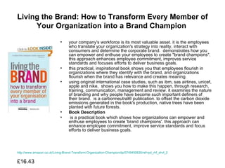 Living the Brand: How to Transform Every Member of Your Organization into a Brand Champion   your company's workforce is its most valuable asset. it is the employees who translate your organization's strategy into reality, interact with consumers and determine the corporate brand.  demonstrates how you can empower and enthuse your employees to create "brand champions". this approach enhances employee commitment, improves service standards and focuses efforts to deliver business goals.  this practical, inspirational book shows you that employees flourish in organizations where they identify with the brand, and organizations flourish when the brand has relevance and creates meaning.  using original international case studies, such as ibm, sas airlines, unicef, apple and nike,  shows you how to make this happen, through research, training, communication, management and review. it examines the nature of branding and why people have become such important definers of their brand.  is a carbonneutral® publication. to offset the carbon dioxide emissions generated in the book's production, native trees have been planted with future forests.  Book Description is a practical book which shows how organizations can empower and enthuse employees to create 'brand champions'. this approach can enhance employee commitment, improve service standards and focus efforts to deliver business goals.  http://www.amazon.co.uk/Living-Brand-Transform-Organization-Champion/dp/0749450835/ref=pd_rhf_shvl_2 £16.43  