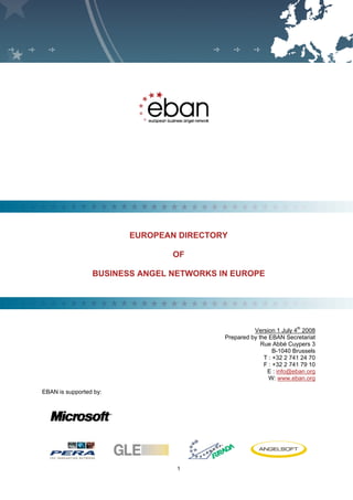 EUROPEAN BUSINESS ANGEL NETWORK - Directory of Network 2008




F




                                 EUROPEAN DIRECTORY

                                                      OF

                     BUSINESS ANGEL NETWORKS IN EUROPE




                                                                                          Version 1 July 4th 2008
                                                                                Prepared by the EBAN Secretariat
                                                                                             Rue Abbé Cuypers 3
                                                                                                  B-1040 Brussels
                                                                                              T : +32 2 741 24 70
                                                                                              F : +32 2 741 79 10
                                            