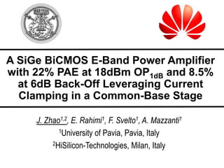 A SiGe BiCMOS E-Band Power Amplifier
with 22% PAE at 18dBm OP1dB and 8.5%
at 6dB Back-Off Leveraging Current
Clamping in a Common-Base Stage
J. Zhao1,2, E. Rahimi1, F. Svelto1, A. Mazzanti1
1University of Pavia, Pavia, Italy
2HiSilicon-Technologies, Milan, Italy
 