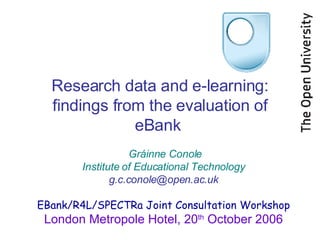 Research data and e-learning: findings from the evaluation of eBank  Gráinne Conole Institute of Educational Technology [email_address] EBank/R4L/SPECTRa Joint Consultation Workshop London Metropole Hotel, 20 th  October 2006 