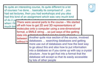 Its quite an interesting course, its quite different to a lot  of courses I’ve done… basically its comprised of …you  had set lectures, then you had workshops and you also  had this kind of an assignment which was very much kind  of do it yourself. Its like what was a project … at the time  when I first got given it I didn’t think it would take up as  much time s it did. I mean really it did take up a lot of time There were several parts to the course – We started  off with how to get 2D and 3D representations of  molecules onto a computer using a one-dimensional  format, a SMILE string …so just ways of like getting  data into a format so that it can be easily shared  between different computers or different people  without having to change lots of things Another quite nice section of the course, involved  databases … searching databases and getting  more use out of databases and how the best way  to go about this and also how to put information  into a database so if you come up with say a crystal  structure ..how to get that into a format that the  database will accept so that its easily accessible  by lots of other people 