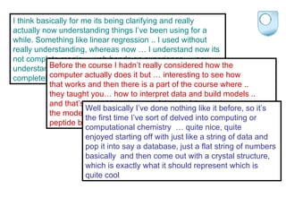 I think basically for me its being clarifying and really actually now understanding things I’ve been using for a while. Something like linear regression .. I used without really understanding, whereas now … I understand now its not complete magic … yeh hands on experience … now understand a bit about it, wouldn’t say I understand it completely, but given me a better understanding Before the course I hadn’t really considered how the  computer actually does it but … interesting to see how  that works and then there is a part of the course where ..  they taught you… how to interpret data and build models ..  and that’s probably quite a useful part of that project use  the model building … its all very well people telling you this is a  peptide but until you actually use it, you cant really visualise it. Well basically I’ve done nothing like it before, so it’s  the first time I’ve sort of delved into computing or  computational chemistry  … quite nice, quite  enjoyed starting off with just like a string of data and  pop it into say a database, just a flat string of numbers  basically  and then come out with a crystal structure,  which is exactly what it should represent which is  quite cool 