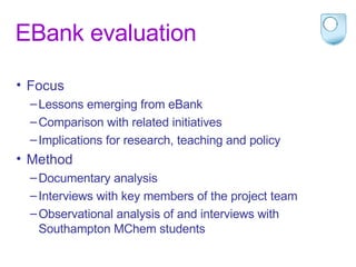EBank evaluation Focus Lessons emerging from eBank Comparison with related initiatives Implications for research, teaching and policy Method Documentary analysis Interviews with key members of the project team Observational analysis of and interviews with Southampton MChem students 