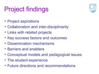 Project findings Project aspirations Collaboration and inter-disciplinarity Links with related projects Key success factors and outcomes  Dissemination mechanisms Barriers and enablers Conceptual models and pedagogical issues The student experience Future directions and recommendations 