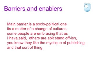 Barriers and enablers Main barrier is a socio-political one  its a matter of a change of cultures,  some people are embracing that as  I have said,  others are abit stand off-ish,  you know they like the mystique of publishing  and that sort of thing 