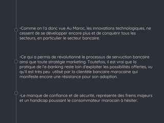 ◦Comme on l’a donc vue Au Maroc, les innovations technologiques, ne
cessent de se développer encore plus et de conquérir tous les
secteurs, en particulier le secteur bancaire.
◦Ce qui a permis de révolutionné le processus de servuction bancaire
ainsi que toute stratégie marketing. Toutefois, il est vrai que la
pratique de l’e-banking reste loin d’exploiter les possibilités offertes, vu
qu’il est très peu utilisé par la clientèle bancaire marocaine qui
manifeste encore une résistance pour son adoption.
◦Le manque de confiance et de sécurité, représente des freins majeurs
et un handicap poussant le consommateur marocain à hésiter.
 