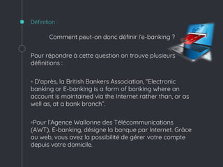Définition :
Comment peut-on donc définir l’e-banking ?
Pour répondre à cette question on trouve plusieurs
définitions :
◦ D'après, la British Bankers Association, “Electronic
banking or E-banking is a form of banking where an
account is maintained via the Internet rather than, or as
well as, at a bank branch”.
◦Pour l’Agence Wallonne des Télécommunications
(AWT), E-banking, désigne la banque par Internet. Grâce
au web, vous avez la possibilité de gérer votre compte
depuis votre domicile.
 