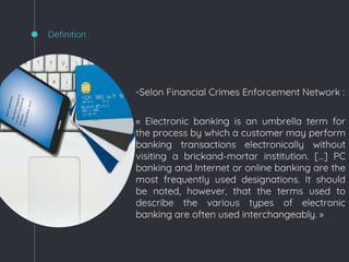 ◦Selon Financial Crimes Enforcement Network :
« Electronic banking is an umbrella term for
the process by which a customer may perform
banking transactions electronically without
visiting a brickand-mortar institution. […] PC
banking and Internet or online banking are the
most frequently used designations. It should
be noted, however, that the terms used to
describe the various types of electronic
banking are often used interchangeably. »
Définition :
 