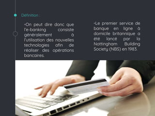 ◦On peut dire donc que
l’e-banking consiste
généralement à
l’utilisation des nouvelles
technologies afin de
réaliser des opérations
bancaires.
◦Le premier service de
banque en ligne à
domicile britannique a
été lancé par la
Nottingham Building
Society (NBS) en 1983.
Définition :
 