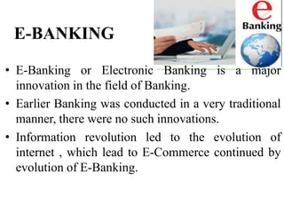 E-BANKING
• E-Banking or Electronic Banking is a major
innovation in the field of Banking.
• Earlier Banking was conducted in a very traditional
manner, there were no such innovations.
• Information revolution led to the evolution of
internet , which lead to E-Commerce continued by
evolution of E-Banking.
 