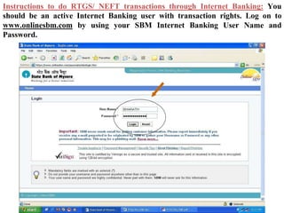 Instructions to do RTGS/ NEFT transactions through Internet Banking: You
should be an active Internet Banking user with transaction rights. Log on to
www.onlinesbm.com by using your SBM Internet Banking User Name and
Password.
 
