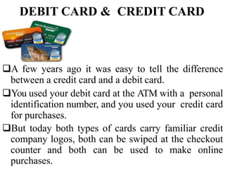 DEBIT CARD & CREDIT CARD
A few years ago it was easy to tell the difference
between a credit card and a debit card.
You used your debit card at the ATM with a personal
identification number, and you used your credit card
for purchases.
But today both types of cards carry familiar credit
company logos, both can be swiped at the checkout
counter and both can be used to make online
purchases.
 