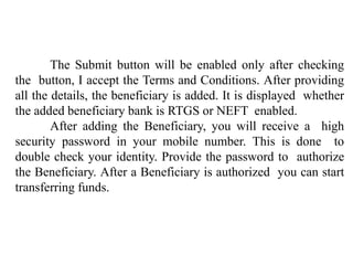 The Submit button will be enabled only after checking
the button, I accept the Terms and Conditions. After providing
all the details, the beneficiary is added. It is displayed whether
the added beneficiary bank is RTGS or NEFT enabled.
After adding the Beneficiary, you will receive a high
security password in your mobile number. This is done to
double check your identity. Provide the password to authorize
the Beneficiary. After a Beneficiary is authorized you can start
transferring funds.
 